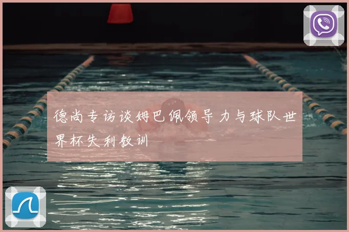 德尚专访谈姆巴佩领导力与球队世界杯失利教训