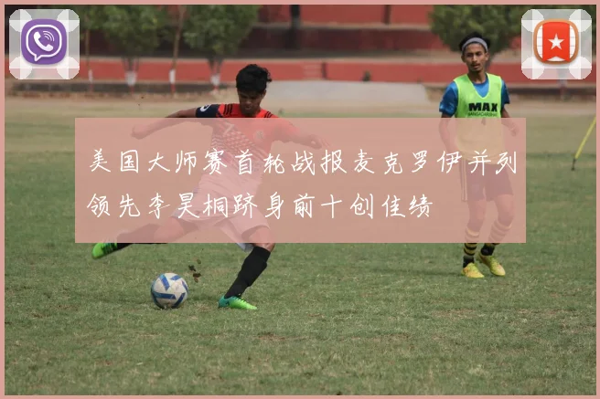 美国大师赛首轮战报麦克罗伊并列领先李昊桐跻身前十创佳绩